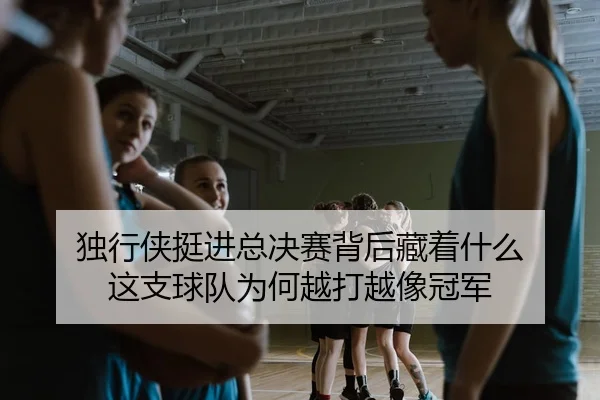 独行侠挺进总决赛背后藏着什么 这支球队为何越打越像冠军
